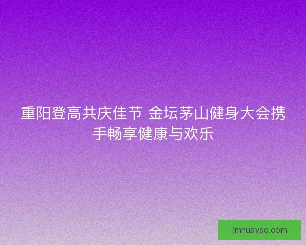 重阳登高共庆佳节 金坛茅山健身大会携手畅享健康与欢乐