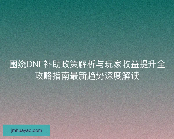 围绕DNF补助政策解析与玩家收益提升全攻略指南最新趋势深度解读